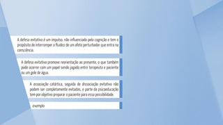 exemplo
A associação catártica, seguida de dissociação evitativa não
podem ser completamente evitadas, e parte da psicoeducação
tem por objetivo preparar o paciente para essa possibilidade.
A defesa evitativa promove reorientação ao presente, o que também
pode ocorrer com um papel sendo jogado entre terapeuta e paciente
ou um gole de água.
A defesa evitativa é um impulso, não influenciado pela cognição e tem o
propósito de interromper a fluidez de um afeto perturbador que entra na
consciência.
 
