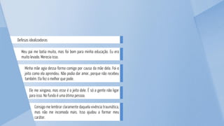 Consigo me lembrar claramente daquela vivência traumática,
mas não me incomoda mais. Isso ajudou a formar meu
caráter.
Ele me xingava, mas esse é o jeito dele. É só a gente não ligar
para isso. No fundo é uma ótima pessoa.
Minha mãe agia dessa forma comigo por causa da mãe dela. Foi o
jeito como ela aprendeu. Não podia dar amor, porque não recebeu
também. Ela fez o melhor que pode.
Meu pai me batia muito, mas foi bom para minha educação. Eu era
muito levado. Merecia isso.
Defesas idealizadoras
 