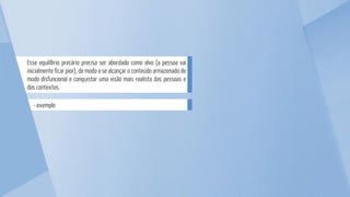 - exemplo
Esse equilíbrio precário precisa ser abordado como alvo (a pessoa vai
inicialmente ficar pior), de modo a se alcançar o conteúdo armazenado de
modo disfuncional e conquistar uma visão mais realista das pessoas e
dos contextos.
 