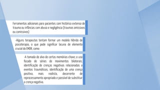 -A tomada de alvo de certas memórias-chave; o uso
focado de séries de movimentos bilaterais;
identificação de crenças negativas relacionadas a
eventos traumáticos; identificação de uma crença
positiva, mais realista, decorrente de
reprocessamento apropriado e passível de substituir
a crença negativa.
-Alguns terapeutas tentam formar um modelo híbrido de
psicoterapia, o que pode significar lacuna de elemento
crucial do EMDR, como:
Ferramentas adicionais para pacientes com histórico extenso de
trauma ou infâncias com abuso e negligência (traumas omissivos
ou comissivos)
 
