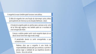 Podemos dizer que a vergonha é uma ilusão de
responsabilidade pessoal pelo que aconteceu e permite à
pessoa negar a realidade de sua impotência durante o
trauma – lócus de controle
O perpetrador deveria se sentir envergonhado, o que
raramente ocorre.
Crianças e adultos podem sentir muita vergonha depois de um
abuso sexual: deve haver algo errado comigo
A função de vergonha pode ser positiva para a pessoa se dar conta
de ter feito algo negativo, mas também pode ser o resultado de
uma transgressão moral.
O afeto de vergonha tem uma função de interromper outros afetos
(principalmente de interesse ou de ativação) (Nathason, 1992).
A vergonha às vezes também pode funcionar como defesa.
 