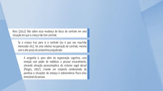 A vergonha é, para além da organização cognitiva, uma
emoção com poder de mobilizar a pessoa visceralmente,
ativando ativação parassimpática do sistema vagal dorsal
(Porges, 2007), criando um resposta condicionada de
paralisia a situações de ameaça à sobrevivência física e/ou
emocional da pessoa.
Se a criança traz para si o controle (eu é que sou mau/não
merecedor etc), há uma relativa recuperação de controle, mesmo
com o alto preço da autoestima prejudicada.
Ross (2012) fala sobre essa mudança de lócus de controle em uma
situação em que a criança não tem controle.
 