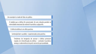 Tentativas do terapeuta de acessar a defesa provocam
reações de intensificação da defesa – conteúdo traumático
ameaça a sobrevivência da parte normal da personalidade.
Contenção bem-sucedida = experienciada como positiva.
O afeto da defesa é um afeto positivo.
À medida que a defesa for processada, há uma redução paralela na
intensidade emocional do material traumático subjacente.
Um exemplo é o medo de falar em público.
 