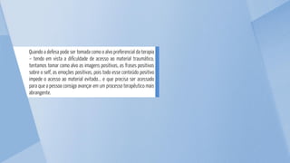 Quando a defesa pode ser tomada como o alvo preferencial da terapia
– tendo em vista a dificuldade de acesso ao material traumático,
tentamos tomar como alvo as imagens positivas, as frases positivas
sobre o self, as emoções positivas, pois todo esse conteúdo positivo
impede o acesso ao material evitado... e que precisa ser acessado
para que a pessoa consiga avançar em um processo terapêutico mais
abrangente.
 