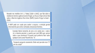 Terapeuta pergunta novamente: Onde você percebe esse “9”
em seu corpo?
Exemplo: Neste momento, de zero a 10, sendo zero = nada e
10 o máximo possível, o quanto que você NÃO quer pensar
sobre o que aconteceu? O quanto você preferiria falar sobre
qualquer outra coisa? Paciente diz: “9”.
O NUPE pode ser usado para avaliar a esquiva, a evitação gerada
internamente para evitar conteúdos emocionais/memória.
Baseado nas medidas de A. J. Popky (1994 e 2005), que fala sobre a
medida do nível de urgência (Level of Urge), ou fissura, Knipe (2015) fala
sobre o Nível de Urgência Para Evitar (NUPE) (Level of Urge to Avoid –
LOUA).
 