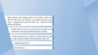 Terapeuta: siga com isso.
Paciente: Não sei.
Terapeuta: Siga com isso... Paciente: Se eu falar sobre isso, pode
ser que as pessoas tenham uma opinião diferente sobre mim.
Paciente: Ocorreu-me que se eu pensar sobre isso, pode ser que
eu fale sobre coisas que nunca falei antes/perca o controle.
Neste momento, você consegue manter em sua mente o quanto você
NÃO quer falar sobre isso e observar essa emoção que sente em seu
corpo – a emoção de não querer falar sobre isso... e siga meus dedos
(movimento bilateral).
 