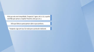 Terapeuta: siga com isso. Ou muda para o protocolo tradicional.
Acho que talvez eu possa pensar sobre o que aconteceu.
Acho que veio uma tranquilidade. Terapeuta: E agora, de 0 a 10, o quanto
você Não quer pensar a respeito? Paciente: acho que uns 3.
 