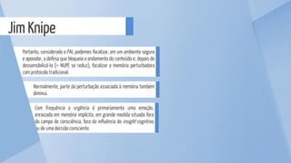 Com frequência a urgência é primariamente uma emoção,
enraizada em memória implícita, em grande medida situada fora
do campo de consciência, fora da influência do insight cognitivo
ou de uma decisão consciente.
Normalmente, parte da perturbação associada à memória também
diminui.
Portanto, considerado o PAI, podemos focalizar, em um ambiente seguro
e apoiador, a defesa que bloqueia o andamento do conteúdo e, depois de
dessensibilizá-la (= NUPE se reduz), focalizar a memória perturbadora
com protocolo tradicional.
Jim Knipe
 