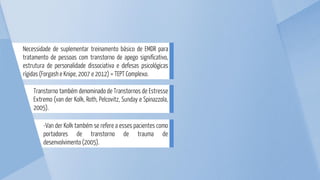 -Van der Kolk também se refere a esses pacientes como
portadores de transtorno de trauma de
desenvolvimento (2005).
Transtorno também denominado de Transtornos de Estresse
Extremo (van der Kolk, Roth, Pelcovitz, Sunday e Spinazzola,
2005).
Necessidade de suplementar treinamento básico de EMDR para
tratamento de pessoas com transtorno de apego significativo,
estrutura de personalidade dissociativa e defesas psicológicas
rígidas (Forgash e Knipe, 2007 e 2012) = TEPT Complexo.
 