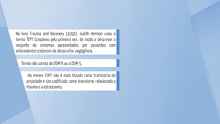 -Ao menos TEPT não é mais listado como transtorno de
ansiedade e sim codificado como transtorno relacionado a
trauma e a estressores.
Termo não consta do DSM IV ou o DSM-5,
No livro Trauma and Recovery (1992), Judith Herman usou o
termo TEPT Complexo pela primeira vez, de modo a descrever o
conjunto de sintomas apresentados por pacientes com
antecedentes extensos de abuso e/ou negligência.
 