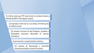 (c) pensamentos e comportamentos evitativos;
(d) sintomas de hiperativação e reatividade
emocional associados ao evento traumático.
(b) sintomas intrusivos do tipo flashbacks, pesadelos e
disparadores emocionais relacionados às vivências
traumáticas;
(a) exposição a morte real ou a sua ameaça, ferimento grave
ou violência sexual;
Os critérios atuais para TEPT ainda incluem os sintomas listados na
definição do DSM IV: (foto alguém ansioso)
 