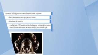 dificuldades de memória;
Alterações negativas em cognições e no humor;
A definição de TEPT também inclui referência aos subtipos dissociativos,
com acréscimo de sintomas de despersonalização e desrealização.
Na versão do DSM-5 outros critérios foram incluídos, tais como:
 