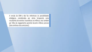 A versão do DSM-5 não faz referências às possibilidades
etiológicas, consideradas por vários terapeutas como
resultantes de eventos traumáticos na infância, mas também
por falta de engajamento parental durante infância precoce
(atos omitivos e/ou omissivos).
 