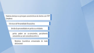 partes podem ser co-conscientes, parcialmente
conscientes ou sem consciência entre si;
Memórias traumáticas armazenadas de modo
disfuncional
divisão da personalidade em partes ou entidades
Estrutura de Personalidade Dissociativa:
Podemos destacar as principais características de clientes com TEPT
Complexo:
 
