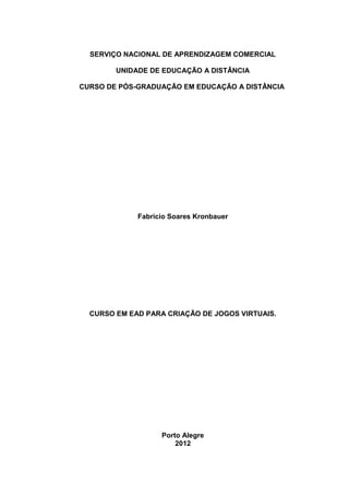 SERVIÇO NACIONAL DE APRENDIZAGEM COMERCIAL

        UNIDADE DE EDUCAÇÃO A DISTÂNCIA

CURSO DE PÓS-GRADUAÇÃO EM EDUCAÇÃO A DISTÂNCIA




             Fabricio Soares Kronbauer




  CURSO EM EAD PARA CRIAÇÃO DE JOGOS VIRTUAIS.




                   Porto Alegre
                       2012
 