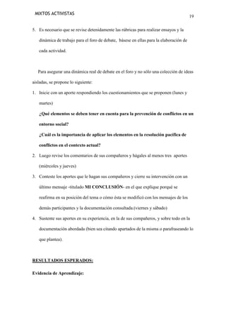 MIXTOS ACTIVISTAS

19

5. Es necesario que se revise detenidamente las rúbricas para realizar ensayos y la
dinámica de trabajo para el foro de debate, básese en ellas para la elaboración de
cada actividad.

Para asegurar una dinámica real de debate en el foro y no sólo una colección de ideas
aisladas, se propone lo siguiente:
1. Inicie con un aporte respondiendo los cuestionamientos que se proponen (lunes y
martes)
¿Qué elementos se deben tener en cuenta para la prevención de conflictos en un
entorno social?
¿Cuál es la importancia de aplicar los elementos en la resolución pacífica de
conflictos en el contexto actual?
2. Luego revise los comentarios de sus compañeros y hágales al menos tres aportes
(miércoles y jueves)
3. Conteste los aportes que le hagan sus compañeros y cierre su intervención con un
último mensaje -titulado MI CONCLUSIÓN- en el que explique porqué se
reafirma en su posición del tema o cómo ésta se modificó con los mensajes de los
demás participantes y la documentación consultada.(viernes y sábado)
4. Sustente sus aportes en su experiencia, en la de sus compañeros, y sobre todo en la
documentación abordada (bien sea citando apartados de la misma o parafraseando lo
que plantea).

RESULTADOS ESPERADOS:
Evidencia de Aprendizaje:

 