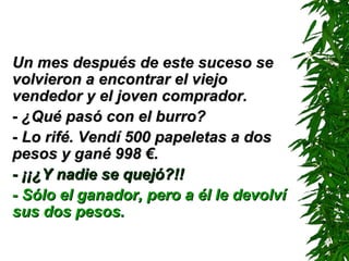 Un mes después de este suceso se volvieron a encontrar el viejo vendedor y el joven comprador. - ¿Qué pasó con el burro? - Lo rifé. Vendí 500 papeletas a dos pesos y gané 998 €. - ¡¡¿Y nadie se quejó?!! - Sólo el ganador, pero a él le devolví sus dos pesos. 