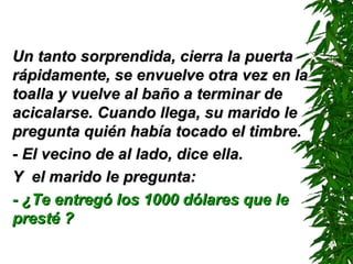 Un tanto sorprendida, cierra la puerta rápidamente, se envuelve otra vez en la toalla y vuelve al baño a terminar de acicalarse. Cuando llega, su marido le pregunta quién había tocado el timbre. - El vecino de al lado ,  dice ella . Y  el marido le pregunta: - ¿Te entregó los 1000 dólares que le presté ? 