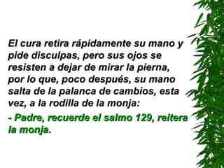 El cura retira rápidamente su mano y pide disculpas, pero sus ojos se resisten a dejar de mirar la pierna, por lo que, poco después, su mano salta de la palanca de cambios, esta vez, a la rodilla de la monja: - Padre, recuerde el salmo 129 ,  reitera la monja. 