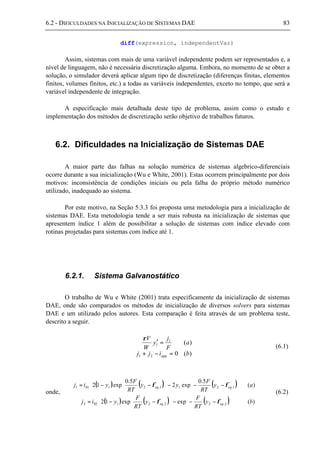6.2 - DIFICULDADES NA INICIALIZAÇÃO DE SISTEMAS DAE 83
diff(expression, independentVar)
Assim, sistemas com mais de uma variável independente podem ser representados e, a
nível de linguagem, não é necessária discretização alguma. Embora, no momento de se obter a
solução, o simulador deverá aplicar algum tipo de discretização (diferenças finitas, elementos
finitos, volumes finitos, etc.) a todas as variáveis independentes, exceto no tempo, que será a
variável independente de integração.
A especificação mais detalhada deste tipo de problema, assim como o estudo e
implementação dos métodos de discretização serão objetivo de trabalhos futuros.
6.2. Dificuldades na Inicialização de Sistemas DAE
A maior parte das falhas na solução numérica de sistemas algebrico-diferenciais
ocorre durante a sua inicialização (Wu e White, 2001). Estas ocorrem principalmente por dois
motivos: inconsistência de condições iniciais ou pela falha do próprio método numérico
utilizado, inadequado ao sistema.
Por este motivo, na Seção 5.3.3 foi proposta uma metodologia para a inicialização de
sistemas DAE. Esta metodologia tende a ser mais robusta na inicialização de sistemas que
apresentem índice 1 além de possibilitar a solução de sistemas com índice elevado com
rotinas projetadas para sistemas com índice até 1.
6.2.1. Sistema Galvanostático
O trabalho de Wu e White (2001) trata especificamente da inicialização de sistemas
DAE, onde são comparados os métodos de inicialização de diversos solvers para sistemas
DAE e um utilizado pelos autores. Esta comparação é feita através de um problema teste,
descrito a seguir.
)(0
)(
21
1
1
bijj
a
F
j
y
W
V
app =−+
=′
ρ
(6.1)
onde,
( ) ( ) ( )
( ) ( ) ( ) )(expexp12
)(
5.0
exp2
5.0
exp12
2,22,21022
1,211,21011
by
RT
F
y
RT
F
yij
ay
RT
F
yy
RT
F
yij
eqeq
eqeq












−−−





−−=












−−−





−−=
φφ
φφ
(6.2)
 
