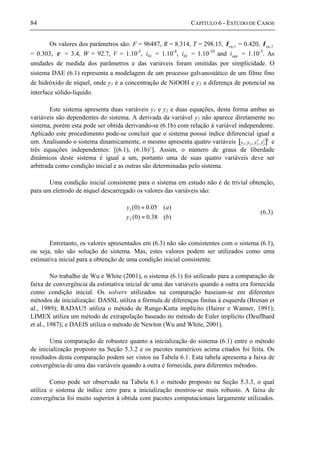84 CAPÍTULO 6 - ESTUDO DE CASOS
Os valores dos parâmetros são: F = 96487, R = 8.314, T = 298.15, 1,eqφ = 0.420, 2,eqφ
= 0.303, ρ = 3.4, W = 92.7, V = 1.10-5
, 01i = 1.10-4
, 02i = 1.10-10
and appi = 1.10-5
. As
unidades de medida dos parâmetros e das variáveis foram omitidas por simplicidade. O
sistema DAE (6.1) representa a modelagem de um processo galvanostático de um filme fino
de hidróxido de níquel, onde y1 é a concentração de NiOOH e y2 a diferença de potencial na
interface sólido-líquido.
Este sistema apresenta duas variáveis y1 e y2 e duas equações, desta forma ambas as
variáveis são dependentes do sistema. A derivada da variável y2 não aparece diretamente no
sistema, porém esta pode ser obtida derivando-se (6.1b) com relação à variável independente.
Aplicado este procedimento pode-se concluir que o sistema possui índice diferencial igual a
um. Analisando o sistema dinamicamente, o mesmo apresenta quatro variáveis [ ]T
2121 ,,, yyyy ′′ e
três equações independentes: [(6.1), (6.1b)’]. Assim, o número de graus de liberdade
dinâmicos deste sistema é igual a um, portanto uma de suas quatro variáveis deve ser
arbitrada como condição inicial e as outras são determinadas pelo sistema.
Uma condição inicial consistente para o sistema em estudo não é de trivial obtenção,
para um eletrodo de níquel descarregado os valores das variáveis são:
)(38.0)0(
)(05.0)0(
2
1
by
ay
=
=
(6.3)
Entretanto, os valores apresentados em (6.3) não são consistentes com o sistema (6.1),
ou seja, não são solução do sistema. Mas, estes valores podem ser utilizados como uma
estimativa inicial para a obtenção de uma condição inicial consistente.
No trabalho de Wu e White (2001), o sistema (6.1) foi utilizado para a comparação de
faixa de convergência da estimativa inicial de uma das variáveis quando a outra era fornecida
como condição inicial. Os solvers utilizados na comparação baseiam-se em diferentes
métodos de inicialização: DASSL utiliza a fórmula de diferenças finitas à esquerda (Brenan et
al., 1989); RADAU5 utiliza o método de Runge-Kutta implícito (Hairer e Wanner, 1991);
LIMEX utiliza um método de extrapolação baseado no método de Euler implícito (Deuflhard
et al., 1987); e DAEIS utiliza o método de Newton (Wu and White, 2001).
Uma comparação de robustez quanto a inicialização do sistema (6.1) entre o método
de inicialização proposto na Seção 5.3.2 e os pacotes numéricos acima citados foi feita. Os
resultados desta comparação podem ser vistos na Tabela 6.1. Esta tabela apresenta a faixa de
convergência de uma das variáveis quando a outra é fornecida, para diferentes métodos.
Como pode ser observado na Tabela 6.1 o método proposto na Seção 5.3.3, o qual
utiliza o sistema de índice zero para a inicialização mostrou-se mais robusto. A faixa de
convergência foi muito superior à obtida com pacotes computacionais largamente utilizados.
 