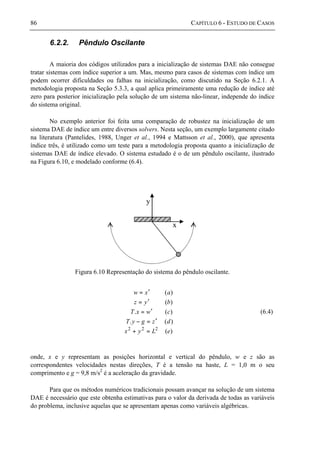 86 CAPÍTULO 6 - ESTUDO DE CASOS
6.2.2. Pêndulo Oscilante
A maioria dos códigos utilizados para a inicialização de sistemas DAE não consegue
tratar sistemas com índice superior a um. Mas, mesmo para casos de sistemas com índice um
podem ocorrer dificuldades ou falhas na inicialização, como discutido na Seção 6.2.1. A
metodologia proposta na Seção 5.3.3, a qual aplica primeiramente uma redução de índice até
zero para posterior inicialização pela solução de um sistema não-linear, independe do índice
do sistema original.
No exemplo anterior foi feita uma comparação de robustez na inicialização de um
sistema DAE de índice um entre diversos solvers. Nesta seção, um exemplo largamente citado
na literatura (Pantelides, 1988, Unger et al., 1994 e Mattsson et al., 2000), que apresenta
índice três, é utilizado como um teste para a metodologia proposta quanto a inicialização de
sistemas DAE de índice elevado. O sistema estudado é o de um pêndulo oscilante, ilustrado
na Figura 6.10, e modelado conforme (6.4).
y
x
Figura 6.10 Representação do sistema do pêndulo oscilante.
)(
)(.
)(.
)(
)(
222
eLyx
dzgyT
cwxT
byz
axw
=+
′=−
′=
′=
′=
(6.4)
onde, x e y representam as posições horizontal e vertical do pêndulo, w e z são as
correspondentes velocidades nestas direções, T é a tensão na haste, L = 1,0 m o seu
comprimento e g = 9,8 m/s2
é a aceleração da gravidade.
Para que os métodos numéricos tradicionais possam avançar na solução de um sistema
DAE é necessário que este obtenha estimativas para o valor da derivada de todas as variáveis
do problema, inclusive aquelas que se apresentam apenas como variáveis algébricas.
 