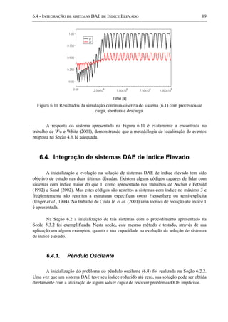 6.4 - INTEGRAÇÃO DE SISTEMAS DAE DE ÍNDICE ELEVADO 89
Time [s]
Figura 6.11 Resultados da simulação contínua-discreta do sistema (6.1) com processos de
carga, abertura e descarga.
A resposta do sistema apresentada na Figura 6.11 é exatamente a encontrada no
trabalho de Wu e White (2001), demonstrando que a metodologia de localização de eventos
proposta na Seção 4.6.1é adequada.
6.4. Integração de sistemas DAE de Índice Elevado
A inicialização e evolução na solução de sistemas DAE de índice elevado tem sido
objetivo de estudo nas duas últimas décadas. Existem alguns códigos capazes de lidar com
sistemas com índice maior do que 1, como apresentado nos trabalhos de Ascher e Petzold
(1992) e Sand (2002). Mas estes códigos são restritos a sistemas com índice no máximo 3 e
freqüentemente são restritos a estruturas específicas como Hessenberg ou semi-explícita
(Unger et al., 1994). No trabalho de Costa Jr. et al. (2001) uma técnica de redução até índice 1
é apresentada.
Na Seção 6.2 a inicialização de tais sistemas com o procedimento apresentado na
Seção 5.3.2 foi exemplificada. Nesta seção, este mesmo método é testado, através de sua
aplicação em alguns exemplos, quanto a sua capacidade na evolução da solução de sistemas
de índice elevado.
6.4.1. Pêndulo Oscilante
A inicialização do problema do pêndulo oscilante (6.4) foi realizada na Seção 6.2.2.
Uma vez que um sistema DAE teve seu índice reduzido até zero, sua solução pode ser obtida
diretamente com a utilização de algum solver capaz de resolver problemas ODE implícitos.
 