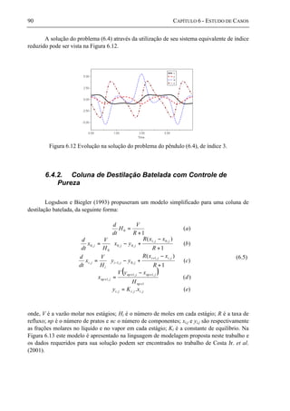 90 CAPÍTULO 6 - ESTUDO DE CASOS
A solução do problema (6.4) através da utilização de seu sistema equivalente de índice
reduzido pode ser vista na Figura 6.12.
Figura 6.12 Evolução na solução do problema do pêndulo (6.4), de índice 3.
6.4.2. Coluna de Destilação Batelada com Controle de
Pureza
Logsdson e Biegler (1993) propuseram um modelo simplificado para uma coluna de
destilação batelada, da seguinte forma:
( )
)(.
)(
)(
1
)(
)(
1
)(
)(
1
,,,
1
,1,1
,1
,,1
,0,1,
,0,1
,0,0
0
,0
0
exKy
d
H
xyV
x
c
R
xxR
yy
H
V
x
dt
d
b
R
xxR
yx
H
V
x
dt
d
a
R
V
H
dt
d
jijiji
np
jnpjnp
jnp
jiji
jji
i
ji
jj
jjj
=
−
=






+
−
+−=






+
−
+−=
+
=
+
++
+
+
−
(6.5)
onde, V é a vazão molar nos estágios; Hi é o número de moles em cada estágio; R é a taxa de
refluxo; np é o número de pratos e nc o número de componentes; xi,j e yi,j são respectivamente
as frações molares no líquido e no vapor em cada estágio; Ki é a constante de equilíbrio. Na
Figura 6.13 este modelo é apresentado na linguagem de modelagem proposta neste trabalho e
os dados requeridos para sua solução podem ser encontrados no trabalho de Costa Jr. et al.
(2001).
 