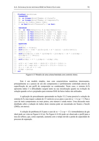 6.4 - INTEGRAÇÃO DE SISTEMAS DAE DE ÍNDICE ELEVADO 91
Figura 6.13 Modelo de uma coluna batelada com controle ótimo.
Este é um modelo simples, mas com características numéricas interessantes,
principalmente se a pureza de um dos componentes é perfeitamente controlada através da
especificação de um perfil de composição no condensador. Neste caso, o sistema (6.5)
apresenta índice 3 e dificuldades surgem tanto na sua inicialização quanto na evolução da
solução quando solvers projetados para sistemas DAE de baixo índice são utilizados.
A aplicação do procedimento apresentado na Seção 5.3.2 torna possível a solução do
sistema (6.5), mas requer a adição de 13 variáveis novas para o caso de nc = 2 e np = 3. Para o
caso de mais componentes ou mais pratos, este número é ainda maior. Uma discussão mais
detalhada sobre a redução do índice deste sistema pode ser encontrada em Soares e Secchi
(2002a, em anexo).
A solução do problema (6.5) para o caso de nc = 2 e np = 12 e termodinâmica de gás
ideal pode ser vista na Figura 6.14 (a). Na Figura 6.14 (b) pode ser observado o perfil para a
taxa de refluxo, que, como esperado, aumenta com o tempo devido a perda de capacidade do
processo de separação.
1 FlowSheet BatchColumn
2 PARAMETERS
3 Np as Integer(Brief="Number of Plates");
4 Nc as Integer(Brief="Number of Components");
5 Purity; Hi; A(Nc); B(Nc); C(Nc);
6 P as Real(Brief=="Pressure"); V as Real;
7 VARIABLES
8 H0 as Real(Default=1); R as Real(Default=1);
9 x1(Np+1) as Real(Default=0.55, Lower = 0, Upper = 1);
10 x2(Np+1) as Real(Default=0.45, Lower = 0, Upper = 1);
11 y1(Np+1) as Real(Default=0.3, Lower = 0, Upper = 1);
12 y2(Np+1) as Real(Default=0.7, Lower = 0, Upper = 1);
13 T(Np+1) as Real(Default=85, Lower = 0, Upper = 400);
14
15 EQUATIONS
16 #Prato 0
17 diff(H0) = -V/(R+1);
18 diff(x1(0)) = V/H0 * (x1(0)-y1(0) + R * ((x1(1) - x1(0))/(R+1)));
19 #Outros pratos
20 diff(x1(1:Np-1)) = V/Hi * (y1(0:Np-2) - y1(1:Np-1) + (R * ( x1(2:Np) -
x1(1:Np-1) ) / (R+1)));
21 #Último prato
22 diff(x1(Np)) = V * ( y1(Np-1) - x1(Np) )/Hi;
23
24 y1*P = x1 * exp( A(0) - (B(0)/(T + 273.15 + C(0))) );
25 y2*P = x2 * exp( A(1) - (B(1)/(T + 273.15 + C(1))) );
26 y1 = 1 - y2; x1 = 1 - x2;
27 x1(Np) = purity;
28 end
 