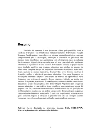 vi
Resumo
Simulador de processos é uma ferramenta valiosa, pois possibilita desde a
validação de projetos e sua operabilidade prática até aumentos de produção e redução
de custos. Devido a estes e outros fatores, o interesse industrial em técnicas e pacotes
computacionais para a modelagem, simulação e otimização de processos tem
crescido muito nos últimos anos. Juntamente com este interesse cresce a qualidade
das ferramentas disponíveis no mercado para tal, mas estas ainda não satisfazem
totalmente as expectativas de seus usuários. Este trabalho consiste no projeto de um
novo simulador genérico para processos dinâmicos que satisfaça os usuários de
forma mais completa do que os disponíveis atualmente no mercado. Para tanto,
foram reunidas e, quando necessário, desenvolvidas novas técnicas relativas à
descrição, análise e solução de problemas dinâmicos. Uma nova linguagem de
modelagem orientada a objetos e um sistema de tradução da representação nesta
linguagem para sistemas de equações foram propostos. Métodos de análise dos
sistemas de equações provenientes da modelagem foram desenvolvidos com o intuito
de auxiliar o usuário na detecção de erros de modelagem. Algoritmos para solução de
sistemas dinâmicos e estacionários foram reunidos e uma arquitetura interna foi
proposta. Por fim, o sistema como um todo foi testado através de sua aplicação em
problemas típicos e outros que não podem ser resolvidos diretamente com os pacotes
computacionais disponíveis no mercado. O teste com os problemas práticos provou
que a estrutura proposta é adequada e apresenta uma série de vantagens quando
comparada com softwares largamente utilizados na simulação de processos.
Palavras chave: simulação de processos, sistemas DAE, CAPE-OPEN,
diferenciação automática, diferenciação simbólica.
 