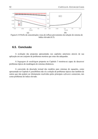 92 CAPÍTULO 6 - ESTUDO DE CASOS
(a) (b)
Figura 6.14 Perfis de concentração e taxa de refluxo provenientes da solução do sistema de
índice elevado (6.5).
6.5. Conclusão
A avaliação das propostas apresentadas nos capítulos anteriores através de sua
aplicação em um conjunto de problemas mostrou que estas são adequadas.
A linguagem de modelagem proposta no Capítulo 3 mostrou-se capaz de descrever
problemas típicos de modelagem de sistemas dinâmicos.
A conversão da descrição textual dos modelos para sistemas de equações, como
apresentado no Capítulo 4, possibilitou não só a solução de problemas típicos mas também de
outros que não podem ser diretamente resolvidos pelos principais softwares comerciais, tais
como problemas de índice elevado.
 