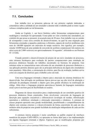 94 CAPÍTULO 7 - CONCLUSÕES E PERSPECTIVAS
7.1. Conclusões
Este trabalho teve as primeiras palavras de seu primeiro capítulo dedicadas a
comentários sobre a utilidade de um simulador e durante todo o trabalho pode-se notar o quão
valiosa e complexa pode ser tal ferramenta.
Ainda no Capítulo 1, um breve histórico sobre ferramentas computacionais para
modelagem e simulação foi apresentado. Como pôde ser visto a história dos simuladores, ao
contrário do que possa se presumir, já acumula mais de 50 anos. Este trabalho vem no sentido
de acompanhar a mais nova corrente de desenvolvimento, na qual há uma migração para
ferramentas orientadas a equações, poderosas e eficientes, capazes de resolver problemas com
mais de 100.000 equações em intervalos de tempo razoáveis. Isto significa, por exemplo,
simular 10.000 horas de uma unidade de conversão de acetileno composta por três reatores em
série (cerca de 2.000 variáveis) em aproximadamente 10 segundos◊
, utilizando-se um Pentium
IV 1.8 GHz.
Visando permitir o desenvolvimento do projeto de um novo simulador de processos,
uma estrutura hierárquica para avaliação de pacotes computacionais para simulação de
processos dinâmicos baseada em trabalhos encontrados na literatura foi proposta. Esta
estrutura reúne as características mais relevantes de um simulador de processos dinâmicos e
sua aplicação permitiu detectar quais são as principais deficiências de alguns dos simuladores
mais populares. Além disto, a estruturação de critérios, para fins de avaliação, também serviu
como um conjunto de diretrizes para o trabalho como um todo.
Uma nova linguagem orientada a objetos para a descrição de sistemas dinâmicos foi
desenvolvida. Sua utilização em problemas típicos provou que seu alto nível de abstração e
utilização do paradigma orientado a objetos gera uma grande eficiência na reutilização de
código. Além disto, a linguagem proposta aproxima-se bastante da linguagem matemática
usual e provê um bom grau de flexibilidade ao usuário.
Diagramas de classes necessários para a implementação de um simulador genérico de
processos dinâmicos foram construídos. Estes envolveram: conversão da linguagem de
descrição para equações executáveis e diferenciáveis (avaliação de resíduo, diferenciação
automática e simbólica); simulação e otimização estacionária e dinâmica. A estrutura de
classes proposta apresenta uma grande modularidade, possibilitando o compartilhamento de
objetos com sistemas externos e o desenvolvimento de forma concorrente de cada um dos
módulos além de propiciar uma grande facilidade de atualização independente de cada um dos
subsistemas.
A estrutura interna proposta é muito semelhante ao padrão original de interfaces
numéricas do projeto CAPE-OPEN e se apresenta na forma ideal para a sua implementação
em alguma linguagem orientada a objetos. Espera-se que as modificações propostas por
◊
Resultado obtido com o software protótipo EMSO (Soares e Secchi, 2002c, em anexo).
 