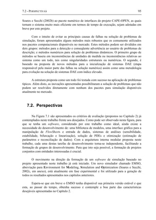 7.2 - PERSPECTIVAS 95
Soares e Secchi (2002b) ao pacote numérico de interfaces do projeto CAPE-OPEN, as quais
tornam o sistema muito mais eficiente em termos de tempo de execução, sejam adotadas em
breve por este projeto.
Com o intuito de evitar as principais causas de falhas na solução de problemas de
simulação, foram apresentados alguns métodos mais robustos que os comumente utilizados
nos pacotes computacionais disponíveis no mercado. Estes métodos podem ser divididos em
dois grupos: métodos para a detecção e conseqüente advertência ao usuário de problemas de
descrição; e métodos numéricos para solução de problemas dinâmicos. O primeiro grupo de
métodos se baseia em inconsistências de unidades de medida ou inconsistências relativas ao
sistema como um todo, tais como singularidades estruturais ou numéricas. O segundo, é
baseado na proposta de novos métodos para a inicialização de sistemas DAE (etapa
responsável pela maior parte das falhas na solução numérica) assim como uma metodologia
para evolução na solução de sistemas DAE com índice elevado.
A estrutura proposta como um todo foi testada com sucesso na aplicação de problemas
típicos. Além disto, as inovações apresentadas possibilitaram a solução de problemas que não
podem ser resolvidos diretamente com nenhum dos pacotes para simulação disponíveis
atualmente no mercado.
7.2. Perspectivas
Na Figura 7.1 são apresentados os critérios de avaliação (propostos no Capítulo 2) já
contemplados neste trabalho frente aos desejados. Como pode ser observado nesta figura, para
que se tenha um software, considerado por este trabalho como ideal, ainda existe a
necessidade do desenvolvimento de: uma biblioteca de modelos, uma interface gráfica para a
manipulação de FlowSheets e entrada de dados, sistemas de análises (sensibilidade,
estabilidade, bifurcação e linearização), solução de PDEs e otimização (estimação de
parâmetros e reconciliação de dados). Com a arquitetura interna modular proposta neste
trabalho, cada uma destas tarefas de desenvolvimento torna-se independente, facilitando a
formação de grupos de desenvolvimento. Para que isto seja possível, a formação de projetos
conjuntos com entidades interessadas é crucial.
O movimento na direção da formação de um software de simulação baseado no
projeto apresentado neste trabalho já está iniciado. Um novo simulador chamado EMSO,
abreviação para Environment for Modeling, Simulation and Optimization (Soares e Secchi,
2002c, em anexo), está atualmente em fase experimental e foi utilizado para a geração de
todos os resultados apresentados nos capítulos anteriores.
Espera-se que em breve o EMSO tenha disponível sua primeira versão estável e que
esta, ao passar do tempo, obtenha sucesso e contemple a boa parte das características
desejáveis apresentadas no Capítulo 2.
 
