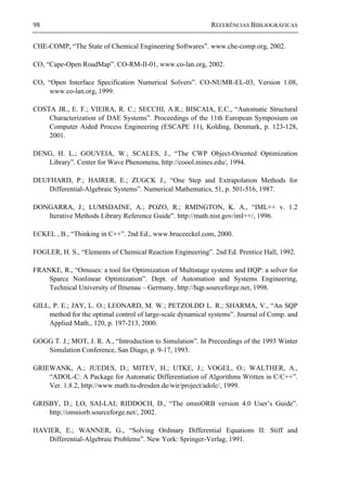 98 REFERÊNCIAS BIBLIOGRÁFICAS
CHE-COMP, “The State of Chemical Engineering Softwares”. www.che-comp.org, 2002.
CO, “Cape-Open RoadMap”. CO-RM-II-01, www.co-lan.org, 2002.
CO, “Open Interface Specification Numerical Solvers”. CO-NUMR-EL-03, Version 1.08,
www.co-lan.org, 1999.
COSTA JR., E. F.; VIEIRA, R. C.; SECCHI, A.R.; BISCAIA, E.C., “Automatic Structural
Characterization of DAE Systems”. Proceedings of the 11th European Symposium on
Computer Aided Process Engineering (ESCAPE 11), Kolding, Denmark, p. 123-128,
2001.
DENG, H. L.; GOUVEIA, W.; SCALES, J., “The CWP Object-Oriented Optimization
Library”. Center for Wave Phenomena, http://coool.mines.edu/, 1994.
DEUFHARD, P.; HAIRER, E.; ZUGCK J., “One Step and Extrapolation Methods for
Differential-Algebraic Systems”. Numerical Mathematics, 51, p. 501-516, 1987.
DONGARRA, J.; LUMSDAINE, A.; POZO, R.; RMINGTON, K. A., “IML++ v. 1.2
Iterative Methods Library Reference Guide”. http://math.nist.gov/iml++/, 1996.
ECKEL , B., “Thinking in C++”. 2nd Ed., www.bruceeckel.com, 2000.
FOGLER, H. S., “Elements of Chemical Reaction Engineering”. 2nd Ed. Prentice Hall, 1992.
FRANKE, R., “Omuses: a tool for Optimization of Multistage systems and HQP: a solver for
Sparce Nonlinear Optimization”. Dept. of Automation and Systems Engineering,
Technical University of Ilmenau – Germany, http://hqp.sourceforge.net, 1998.
GILL, P. E.; JAY, L. O.; LEONARD, M. W.; PETZOLDD L. R.; SHARMA, V., “An SQP
method for the optimal control of large-scale dynamical systems”. Journal of Comp. and
Applied Math., 120, p. 197-213, 2000.
GOGG T. J.; MOT, J. R. A., “Introduction to Simulation”. In Preceedings of the 1993 Winter
Simulation Conference, San Diago, p. 9-17, 1993.
GRIEWANK, A.; JUEDES, D.; MITEV, H.; UTKE, J.; VOGEL, O.; WALTHER, A.,
“ADOL-C: A Package for Automatic Differentiation of Algorithms Written in C/C++”.
Ver. 1.8.2, http://www.math.tu-dresden.de/wir/project/adolc/, 1999.
GRISBY, D.; LO, SAI-LAI; RIDDOCH, D., “The omniORB version 4.0 User’s Guide”.
http://omniorb.sourceforge.net/, 2002.
HAVIER, E.; WANNER, G., “Solving Ordinary Differential Equations II: Stiff and
Differential-Algebraic Problems”. New York: Springer-Verlag, 1991.
 