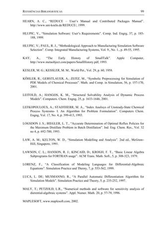 REFERÊNCIAS BIBLIOGRÁFICAS 99
HEARN, A. C., “REDUCE – User’s Manual and Contributed Packages Manual”.
http://www.uni-koeln.de/REDUCE/, 1999.
HLUPIC, V., “Simulation Software: User’s Requirements”. Comp. Ind. Engrg, 37, p. 185-
188, 1999.
HLUPIC, V.; PAUL, R. J., “Methodological Approach to Manufacturing Simulation Software
Selection”. Comp. Integrated Manufacturing Systems, Vol. 9., No. 1., p. 49-55, 1995.
KAY, A., “The Early History of SmallTalk”. Apple Computer,
http://www.metaobject.com/papers/SmallHistory.pdf, 1993.
KESLER, M. G.; KESSLER, M. M., World Pet., Vol. 29, p. 60, 1958.
KÖHLER, R.; GERSTLAUER, A.; ZEITZ, M., “Symbolic Preprocessing for Simulation of
PDE Models of Chemical Processes”. Math. and Comp. in Simulation, 56, p. 157-170,
2001.
LEITOLD, A.; HANGOS, K. M., “Structural Solvability Analysis of Dynamic Process
Models”. Computers. Chem. Engng, 25, p. 1633-1646, 2001.
LEFKOPOULOUS, A.; STADTHERR, M. A., “Index Analisys of Unsteady-State Chemical
Process Systesms- I. An Algorithm for Problem Formulation”. Computers Chem.
Engng, Vol. 17, No. 4, p. 399-413, 1993.
LOGSDON J. S.; BIEGLER, L. T., “Accurate Determination of Optimal Reflux Policies for
the Maximum Distillate Problem in Batch Distillation”. Ind. Eng. Chem. Res., Vol. 32
no 4, p. 692-700, 1993.
LAW, A. M.; KELTON, W. D., “Simulation Modelling and Analysis”. 2nd ed., McGraw-
Hill, Singapore, 1991.
LAWSON, C. L.; HANSON, R. J.; KINCAID, D.; KROGH, F. T., “Basic Linear Algebra
Subprograms for FORTRAN usage”. ACM Trans. Math. Soft., 5, p. 308-323, 1979.
LORENZ, F., “A Classification of Modeling Languages for Differential-Algebraic
Equations”. Simulation Practice and Theory, 7, p. 553-562, 1999.
LUCA, L. DE; MUSMANNO, R., “A Parallel Automatic Differentiation Algorithm for
Simulation Models”. Simulation Practice and Theory, 5, p. 235-252, 1997.
MALY, T.; PETZOLD, L.R., “Numerical methods and software for sensitivity analysis of
dierential-algebraic systems”. Appl. Numer. Math. 20, p. 57-79, 1996.
MAPLESOFT, www.maplesoft.com, 2002.
 