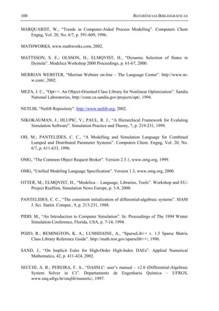 100 REFERÊNCIAS BIBLIOGRÁFICAS
MARQUARDT, W., “Trends in Computer-Aided Process Modelling”. Computers Chem
Engng, Vol. 20, No. 6/7, p. 591-609, 1996.
MATHWORKS, www.mathworks.com, 2002.
MATTSSON, S. E.; OLSSON, H.; ELMQVIST, H., “Dynamic Selection of States in
Dymola”. Modelica Workshop 2000 Proceedings, p. 61-67, 2000.
MERRIAN WEBSTER, “Merrian Webster on-line – The Language Center”. http://www.m-
w.com/, 2002.
MEZA, J. C., “Opt++: An Object-Oriented Class Library for Nonlinear Optimization”. Sandia
National Laboratories, http://csmr.ca.sandia.gov/projects/opt/, 1994.
NETLIB, “Netlib Repository”. http://www.netlib.org, 2002.
NIKOKAUMAN, J.; HLUPIC, V.; PAUL, R. J., “A Hierarchical Framework for Evaluting
Simulation Software”. Simulation Practice and Theory, 7, p. 219-231, 1999.
OH, M.; PANTELIDES, C. C., “A Modelling and Simulation Language for Combined
Lumped and Distributed Parameter Systems”. Computers Chem. Engng, Vol. 20, No.
6/7, p. 611-633, 1996.
OMG, “The Common Object Request Broker”. Version 2.3.1, www.omg.org, 1999.
OMG, “Unified Modeling Language Specification”. Version 1.3, www.omg.org, 2000.
OTTER, M.; ELMQVIST, H., “Modelica – Language, Libraries, Tools”. Workshop and EU-
Project RealSim, Simulation News Europe, p. 3-8, 2000.
PANTELIDES, C. C., “The consistent initialization of differential-algebraic systems”. SIAM
J. Sci. Statist. Comput., 9, p. 213-231, 1988.
PIDD, M., “An Introduction to Computer Simulation”. In: Proceedings of The 1994 Winter
Simulation Conference, Florida, USA, p. 7-14, 1994.
POZO, R.; REMINGTON, K. A.; LUMSDAINE, A., “SparseLib++ v. 1.5 Sparse Matrix
Class Library Reference Guide”. http://math.nist.gov/sparselib++/, 1996.
SAND, J., “On Implicit Euler for High-Order High-Index DAEs”. Applied Numerical
Mathematics, 42, p. 411-424, 2002.
SECCHI, A. R.; PEREIRA, F. A., “DASSLC: user’s manual – v2.0 (Differential-Algebraic
System Solver in C)”. Departamento de Engenharia Química – UFRGS,
www.enq.ufrgs.br/enqlib/numeric/, 1997.
 