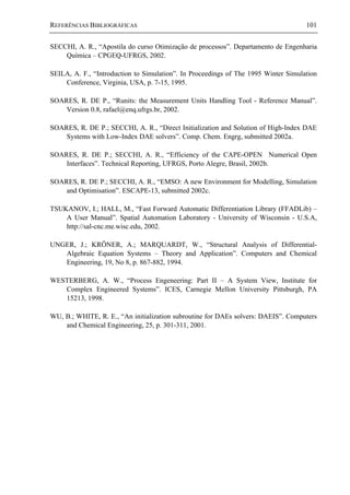 REFERÊNCIAS BIBLIOGRÁFICAS 101
SECCHI, A. R., “Apostila do curso Otimização de processos”. Departamento de Engenharia
Química – CPGEQ-UFRGS, 2002.
SEILA, A. F., “Introduction to Simulation”. In Proceedings of The 1995 Winter Simulation
Conference, Virginia, USA, p. 7-15, 1995.
SOARES, R. DE P., “Runits: the Measurement Units Handling Tool - Reference Manual”.
Version 0.8, rafael@enq.ufrgs.br, 2002.
SOARES, R. DE P.; SECCHI, A. R., “Direct Initialization and Solution of High-Index DAE
Systems with Low-Index DAE solvers”. Comp. Chem. Engrg, submitted 2002a.
SOARES, R. DE P.; SECCHI, A. R., “Efficiency of the CAPE-OPEN Numerical Open
Interfaces”. Technical Reporting, UFRGS, Porto Alegre, Brasil, 2002b.
SOARES, R. DE P.; SECCHI, A. R., “EMSO: A new Environment for Modelling, Simulation
and Optimisation”. ESCAPE-13, submitted 2002c.
TSUKANOV, I.; HALL, M., “Fast Forward Automatic Differentiation Library (FFADLib) –
A User Manual”. Spatial Automation Laboratory - University of Wisconsin - U.S.A,
http://sal-cnc.me.wisc.edu, 2002.
UNGER, J.; KRÖNER, A.; MARQUARDT, W., “Structural Analysis of Differential-
Algebraic Equation Systems – Theory and Application”. Computers and Chemical
Engineering, 19, No 8, p. 867-882, 1994.
WESTERBERG, A. W., “Process Engeneering: Part II – A System View, Institute for
Complex Engineered Systems”. ICES, Carnegie Mellon University Pittsburgh, PA
15213, 1998.
WU, B.; WHITE, R. E., “An initialization subroutine for DAEs solvers: DAEIS”. Computers
and Chemical Engineering, 25, p. 301-311, 2001.
 