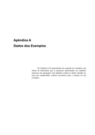 Apêndice A
Dados dos Exemplos
No Capítulo 6 foi apresentado um conjunto de exemplos com
intuito de demonstrar que as propostas apresentadas nos capítulos
anteriores são adequadas. Este apêndice contém os dados omitidos no
texto por simplicidade, embora necessários para a solução de tais
exemplos.
 