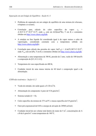 104 APÊNDICE A – DADOS DOS EXEMPLOS
Separação em um Estágio de Equilíbrio - Seção 6.1.1
• Problema de separação em um estágio de equilíbrio de uma mistura de n-hexano,
n-heptano e n-octano;
• Correlação para cálculo do calor específico do vapor: cp =
A+B.T+C.T2
+D.T3
+E.T4
, onde cp está em kJ/(kmol*K), T em K e constantes
obtidas em http://www.cheric.org/kdb;
• A entalpia na fase líquida foi considerada igual à do vapor menos o calor de
vaporização, considerado constante com a temperatura (obtido em
http://www.cheric.org/kdb);
• Correlação para cálculo das pressões de vapor: ln(Pvap) = A.ln(T)+B/T+C+D.T2
,
onde Pvap está em kPa, T em K e constantes obtidas em http://www.cheric.org/kdb;
• Alimentação a uma temperatura de 300 K, pressão de 2 atm, vazão de 100 kmol/h
e composição de [0.5, 0.3, 0.2];
• Temperatura do vaso especificada em 400 K;
• Condição inicial de uma massa interna de 60 kmol e composição igual a da
alimentação.
CSTR não-isotérmico - Seção 6.1.2
• Vazão de entrada e de saída iguais a 0.126 m3
/h;
• Alimentação do componente A puro de 9.36 gmol/m3
;
• Sistema isolado (U = 0);
• Calor especifico da mistura de 375 cal/ºC e massa específica de 0.9 gmol/m3
;
• Fator pré-exponencial de 0.8/h e energia de ativação de 28960 cal/mol;
• Condição inicial de um volume total dentro do reator de 5 m3
, concentrações de A
e B de 6 gmol/m3
a uma temperatura de 140 ºC.
 