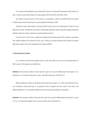 It is well known that difficulty arises when DAE systems are solved with inconsistent initial values of y
and y’ and may cause solution failures of many popular DAE solvers (Wu and White, 2001).
The solution of general index-1 DAE systems is, in principle, no much more difficult than the solution
of ODE systems, but the initialization can pose problems (Pantelides, 1988).
Actually, the most often failures in solving a DAE system occurs in its initialization for both low- and
high-index systems. Furthermore, the solution of high-index problems requires specially designed integration
methods, which are usually restricted to a specific problem structure.
For this reason, in this work a method for initializing and solving general DAE systems is presented.
This method enhances the robustness for the case of index-one systems and allows the solution of general
high-index systems with solvers designed for low-index problems.
2. Index Reduction Method
It is a common sense that the property known as the index plays a key role in the characterization of
DAE systems. This property can be defined as:
Definition. The minimum number of times that all or part of (1) must be differentiated with respect to t to
determine y’ as a continuous function of y and t is the differential index of the DAE (1).
Others definitions of index can be found in the literature (see Unger et al., 1994). Each definition has its
own solvability criterion and there is no guarantee about to produce the same value for the index with
different definitions. For the method studied in this work the following definition is preferred:
Definition. The minimum number of times that all or part of (1) must be differentiated with respect to t to get
yF ¢¶¶ / not structurally singular is the structural singular index of the DAE (1).
 