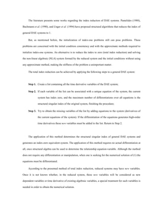 The literature presents some works regarding the index reduction of DAE systems. Pantelides (1988),
Bachmann et al. (1990), and Unger et al. (1994) have proposed structural algorithms that reduces the index of
general DAE systems to 1.
But, as mentioned before, the initialization of index-one problems still can pose problems. These
problems are concerned with the initial condition consistency and with the approximate methods required to
initialize index-one systems. An alternative is to reduce the index to zero (total index reduction) and solving
the non-linear algebraic (NLA) system formed by the reduced system and the initial conditions without using
any approximate method, making the stiffness of the problem a unimportant matter.
The total index reduction can be achieved by applying the following steps to a general DAE system:
Step 1. Create a list containing all the time derivative variables of the DAE system;
Step 2. If each variable of the list can be associated with a unique equation of the system, the current
system has index zero, and the maximum number of differentiations over all equations is the
structural singular index of the original system, finishing the procedure;
Step 3. Try to obtain the missing variables of the list by adding equations to the system (derivatives of
the current equations of the system). If the differentiation of the equations generates high-order
time derivatives these new variables must be added to the list. Return to Step 2.
The application of this method determines the structural singular index of general DAE systems and
generates an index-zero equivalent system. The application of this method requires no actual differentiation at
all, once structural algebra can be used to determine the relationship equation-variable. Although the method
does not require any differentiation or manipulation, when one is seeking for the numerical solution of (1) the
equations must be differentiated.
According to the presented method of total index reduction, reduced systems may have new variables.
Once it is not known whether, in the reduced system, these new variables will be considered as new
dependent variables or time derivative of existing algebraic variables, a special treatment for such variables is
needed in order to obtain the numerical solution.
 