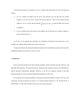 The following procedure was applied to all new variables after performing the total index reduction
method.
· If a new variable was added to the list and its time derivative was not, then this new variable
actually is a new time derivative variable and must be added to y’ while its time integral must be
added to y, as new variable, and the equation ( ) ( )varnewvaroriginal =
dt
d must be added to the system
of equations;
· If a new variable and its time derivative were added to the list, then this new variable is added to y
and its time derivative to y’.
In the case of not applying this procedure, by considering all high-order time derivatives as new
variables, the resulting reduced system may not have index zero.
Comparisons between the presented method and typical ones for initialization and solution of some well-
established problems are carried out in the next section.
3. Applications
In this section the presented total index reduction method is tested to initialize and solve both low- and
high-index DAE problems. The partial derivatives, required for the numerical solutions, were obtained by a
built-in automatic differentiation algorithm. Moreover, to get the new equations required in the index
reduction procedure, a built-in symbolic differentiation algorithm was also used.
For solving the NLA and DAE problems a Newton-like method and DASSLC (Secchi, 1997) were used
respectively, the relative tolerance was fixed at 1´10-5
and the absolute tolerance at 1´10-7
for both solvers. A
PENTIUM IV 1.7 GHz with 128 MB of memory was used in the experiments.
 