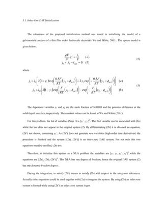 3.1. Index-One DAE Initialization
The robustness of the proposed initialization method was tested in initializing the model of a
galvanostatic process of a thin film nickel hydroxide electrode (Wu and White, 2001). The system model is
given below:
)(0
)(
21
1
1
bijj
a
F
j
y
W
V
app =-+
=¢
r
(2)
where
( ) ( ) ( )
( ) ( ) ( ) )(expexp12
)(
5.0
exp2
5.0
exp12
2,22,21022
1,211,21011
by
RT
F
y
RT
F
yij
ay
RT
F
yy
RT
F
yij
eqeq
eqeq
ú
û
ù
ê
ë
é
÷
ø
ö
ç
è
æ
---÷
ø
ö
ç
è
æ
--=
ú
û
ù
ê
ë
é
÷
ø
ö
ç
è
æ
---÷
ø
ö
ç
è
æ
--=
ff
ff
(3)
The dependent variables y1 and y2 are the mole fraction of NiOOH and the potential difference at the
solid-liquid interface, respectively. The constant values can be found at Wu and White (2001).
For this problem, the list of variables (Step 1) is [y1’, y2’]T
. The first variable can be associated with (2a)
while the last does not appear in the original system (2). By differentiating (2b) it is obtained an equation,
(2b’) not shown, containing y2’. As (2b’) does not generate new variables (high-order time derivatives) the
procedure is finished and the system [(2a), (2b’)] is an index-zero DAE system. But not only this two
equations must be satisfied, (2b) too.
Therefore, to initialize this system as a NLA problem the variables are [y1, y2, y1’, y2’]T
while the
equations are [(2a), (2b), (2b’)]T
. This NLA has one degree of freedom, hence the original DAE system (2)
has one dynamic freedom degree.
During the integration, to satisfy (2b’) means to satisfy (2b) with respect to the integrator tolerances.
Actually either equations could be used together with (2a) to integrate the system. By using (2b) an index-one
system is formed while using (2b’) an index-zero system is got.
 
