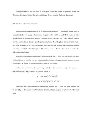 Although in Table 2 only the values of the original variable are shown, the presented method also
determines the values of the time derivative variables and the new variables (high-order derivatives).
3.3. High-Index DAE systems integration
The initialization and time evolution in the solution of high-index DAE systems has been a matter of
research in the last two decades. There is some integration codes capable to handle DAE systems of index
greater than one, as presented in the works of Ascher and Petzold (1992) and Sand (2002). But these codes are
restricted to at most index three and specific problem structure as Hessenberg form or semi-explicit (Unger et
al., 1994). In Costa Jr. et al. (2001) an automatic index-one reduction technique was presented to initialize
and solve general high-index DAE systems. The authors also use a Newton-like method to initialize the
index-one extended system.
The index reduction approach presented in the present work turns, a priori, any non-singular high-index
DAE problem to be solvable with any code designed to implicit ordinary differential equations systems,
because the DAE systems are actually converted to implicit ODE systems.
For the solution of the index-three problem given by Eq. (4) as an index-zero equivalent problem, as
described previously, 4 new variables are required, leading to:
T
zwyxTzwyxy ],,,,,,,,[ ¢¢¢¢¢¢=
T
zwyxTzwyxy ],,,,,,,,[ ¢¢¢¢¢¢¢¢¢¢¢¢¢¢¢=¢
The solution of (4) with its index reduced to zero and using the case 4 (Table 2) as initial condition, can
be seen at Fig. 1. This solution was obtained using DASSLC, which is designed for systems with index one at
most.
 