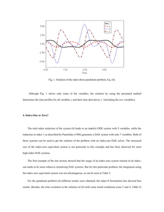 Fig. 1. Solution of the index-three pendulum problem, Eq. (4).
Although Fig. 1 shows only some of the variables, the solution by using the presented method
determines the time profiles for all variables y and their time derivatives y’ (including the new variables).
4. Index-One or Zero?
The total index reduction of the system (4) leads to an implicit ODE system with 9 variables, while the
reduction to index 1 as described by Pantelides (1988) generates a DAE system with only 7 variables. Both of
these systems can be used to get the solution of the problem with an index-one DAE solver. The increased
size of the index-zero equivalent system is not particular to this example and has been observed for most
high-index DAE systems.
The first example of the last section showed that the usage of an index-zero system instead of an index-
one tends to be more robust in initializing DAE systems. But for this particular problem, the integration using
the index-zero equivalent system was not advantageous, as can be seen at Table 3.
For the pendulum problem (4) different results were obtained, the index-0 formulation has showed best
results. Besides, the time evolution in the solution of (4) with some initial conditions (case 2 and 4, Table 2)
 