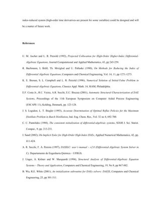 index-reduced system (high-order time derivatives are present for some variables) could be designed and will
be a matter of future work.
References
U. M. Ascher and L. R. Petzold (1992), Projected Collocation for High-Order Higher-Index Differential-
Algebraic Equations, Journal Computational and Applied Mathematics, 43, pp 243-259.
R. Bachmann, L Brüll, Th. Mrziglod and U. Pallaske (1990), On Methods for Reducing the Index of
Differential Algebraic Equations, Computers and Chemical Engineering, Vol. 14, 11, pp 1271-1273.
K. E. Brenan, S. L. Campbell and L. R. Petzold (1996), Numerical Solution of Initial-Value Problem in
Differential-Algebraic Equations, Classics Appl. Math. 14, SIAM, Philadelphia.
E.F. Costa Jr., R.C. Vieira, A.R. Secchi, E.C. Biscaia (2001), Automatic Structural Characterization of DAE
Systems, Proceedings of the 11th European Symposium on Computer Aided Process Engineering
(ESCAPE 11), Kolding, Denmark, pp. 123-128.
J. S. Logsdon; L. T. Biegler (1993), Accurate Determination of Optimal Reflux Policies for the Maximum
Distillate Problem in Batch Distillation, Ind. Eng. Chem. Res., Vol. 32 no 4, 692-700.
C. C. Pantelides (1988), The consistent initialization of differential-algebraic systems, SIAM J. Sci. Statist.
Comput., 9, pp. 213-231.
J. Sand (2002), On Implicit Euler for High-Order High-Index DAEs, Applied Numerical Mathematics, 42, pp.
411-424.
A. R. Secchi, F. A. Pereira (1997), DASSLC: user’s manual – v2.0 (Differential-Algebraic System Solver in
C), Departamento de Engenharia Química – UFRGS.
J. Unger, A. Kröner and W. Marquardt (1994), Structural Analysis of Differential-Algebraic Equation
Systems – Theory and Application, Computers and Chemical Engineering, 19, No 8, pp 867-882.
B. Wu, R.E. White (2001), An initialization subroutine for DAEs solvers: DAEIS, Computers and Chemical
Engineering, 25, pp 301-311.
 