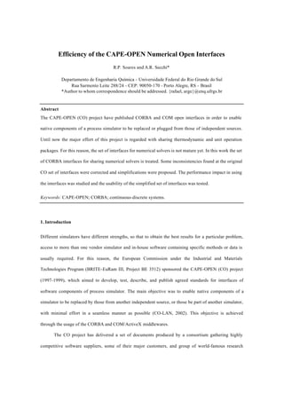 Efficiency of the CAPE-OPEN Numerical Open Interfaces
R.P. Soares and A.R. Secchi*
Departamento de Engenharia Química - Universidade Federal do Rio Grande do Sul
Rua Sarmento Leite 288/24 - CEP: 90050-170 - Porto Alegre, RS - Brasil
*Author to whom correspondence should be addressed. {rafael, arge}@enq.ufrgs.br
Abstract
The CAPE-OPEN (CO) project have published CORBA and COM open interfaces in order to enable
native components of a process simulator to be replaced or plugged from those of independent sources.
Until now the major effort of this project is regarded with sharing thermodynamic and unit operation
packages. For this reason, the set of interfaces for numerical solvers is not mature yet. In this work the set
of CORBA interfaces for sharing numerical solvers is treated. Some inconsistencies found at the original
CO set of interfaces were corrected and simplifications were proposed. The performance impact in using
the interfaces was studied and the usability of the simplified set of interfaces was tested.
Keywords: CAPE-OPEN; CORBA; continuous-discrete systems.
1. Introduction
Different simulators have different strengths, so that to obtain the best results for a particular problem,
access to more than one vendor simulator and in-house software containing specific methods or data is
usually required. For this reason, the European Commission under the Industrial and Materials
Technologies Program (BRITE-EuRam III, Project BE 3512) sponsored the CAPE-OPEN (CO) project
(1997-1999), which aimed to develop, test, describe, and publish agreed standards for interfaces of
software components of process simulator. The main objective was to enable native components of a
simulator to be replaced by those from another independent source, or those be part of another simulator,
with minimal effort in a seamless manner as possible (CO-LAN, 2002). This objective is achieved
through the usage of the CORBA and COM/ActiveX middlewares.
The CO project has delivered a set of documents produced by a consortium gathering highly
competitive software suppliers, some of their major customers, and group of world-famous research
 