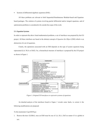 • Systems of differential-algebraic equations (DAE).
All these problems are relevant to both Sequential/Simultaneous Modular-based and Equation-
based packages. The solution of systems involving partial differential and/or integral equations, and of
optimization problems is considered to be outside the scope of this work.
2.1. Equation Systems
In order to represent the above listed mathematical problems, a set of interfaces was proposed by the CO
project. All these interfaces are based in the abstract concept of Equation Set Object (ESO) which is an
abstraction of a set of equations.
Clearly, the operations associated with an ESO depends on the type of system equations being
represented (LA, NLA or DAE). So, a hierarchical structure of interfaces is proposed by the CO project
as shown in Figure 1.
ICapeNumericESO
+Destroy() : void
+GetAllJacobianValues():ICapeNumericMatrix
+GetAllResiduals() : CapeArrayDouble
+GetAllVariables() : CapeArrayDouble
+GetJacobianStruct() : ICapeNumericMatrix
+GetJacobianValues( in indices : CapeArrayLong ) : CapeArrayDouble
+GetLowerBounds() : CapeArrayDouble
+GetNumEqns() : CapeLong
+GetNumVars() : CapeLong
+GetParameterList():CapeArrayPublicParameter
+GetResiduals( in eqnIndices : CapeArrayLong ) : CapeArrayDouble
+GetUpperBounds() : CapeArrayDouble
+GetVariables(invarIndices:CapeArrayLong):CapeArrayDouble
+SetAllVariables( in varValues : CapeArrayDouble ) : void
+SetFixedVariables( in varIndices : CapeArrayLong, in varValues : CapeArrayDouble ) : void
+SetParameter( in parameterName : CapeString, in parameterValue : CapeVariant ) : void
+SetVariables( in varIndices : CapeArrayLong, in varValues : CapeArrayDouble ) : void
+SetVariablesIndex( in varIndexes : CapeArrayLong ) : void
ICapeNumericDAESO
+GetAllDerivatives():CapeArrayDouble
+GetAllDiffJacobianValues() : ICapeNumericMatrix
+GetDerivatives(invarIndices:CapeArrayLong):CapeArrayDouble
+GetDiffJacobianStruct() : ICapeNumericMatrix
+GetDiffJacobianValues( in indices : CapeArrayLong ) : CapeArrayDouble
+GetIndependentVar() : CapeDouble
+SetAllDerivatives( in varValues : CapeArrayDouble ) : void
+SetIndependentVar( in indVar : CapeDouble ) : void
ICapeNumericLAESO
+GetLHS() : ICapeNumericMatrix
+GetRHS():CapeArrayDouble
+SetLHS( in values : ICapeNumericMatrix ) : void
+SetRHS( in values : CapeArrayDouble ) : void
ICapeNumericNLAESO
<<enumeration>>
CapeESOType
LA
NLA
DAE
GLOBAL
Figure 1. Original CO interfaces to represent systems of equations.
An detailed analysis of the interfaces found in Figure 1 reveals some faults, to correct it the
following modifications are proposed:
To the enumerator CapeESOType:
1. Remove the item GLOBAL, once an ESO must be one of LA, NLA, DAE no matter if it is global or
not.
 
