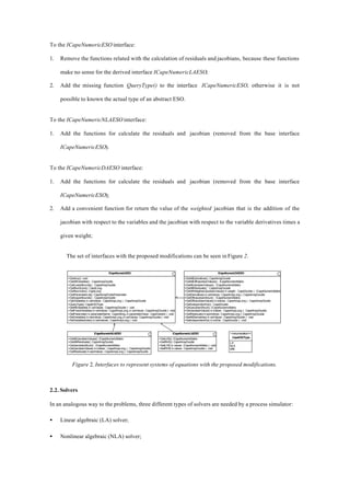 To the ICapeNumericESO interface:
1. Remove the functions related with the calculation of residuals and jacobians, because these functions
make no sense for the derived interface ICapeNumericLAESO;
2. Add the missing function QueryType() to the interface ICapeNumericESO, otherwise it is not
possible to known the actual type of an abstract ESO.
To the ICapeNumericNLAESO interface:
1. Add the functions for calculate the residuals and jacobian (removed from the base interface
ICapeNumericESO).
To the ICapeNumericDAESO interface:
1. Add the functions for calculate the residuals and jacobian (removed from the base interface
ICapeNumericESO);
2. Add a convenient function for return the value of the weighted jacobian that is the addition of the
jacobian with respect to the variables and the jacobian with respect to the variable derivatives times a
given weight;
The set of interfaces with the proposed modifications can be seen in Figure 2.
ICapeNumericESO
+Destroy():void
+GetAllVariables() : CapeArrayDouble
+GetLowerBounds() : CapeArrayDouble
+GetNumEqns():CapeLong
+GetNumVars():CapeLong
+GetParameterList():CapeArrayPublicParameter
+GetUpperBounds() : CapeArrayDouble
+GetVariables( in varIndices : CapeArrayLong ) : CapeArrayDouble
+QueryType():CapeESOType
+SetAllVariables( in varValues : CapeArrayDouble ) : void
+SetFixedVariables( in varIndices : CapeArrayLong, in varValues : CapeArrayDouble ) : void
+SetParameter( in parameterName : CapeString, in parameterValue : CapeVariant ) : void
+SetVariables(invarIndices:CapeArrayLong,invarValues:CapeArrayDouble):void
+SetVariablesIndex( in varIndexes : CapeArrayLong ) : void
ICapeNumericDAESO
+GetAllDerivatives():CapeArrayDouble
+GetAllDiffJacobianValues() : ICapeNumericMatrix
+GetAllJacobianValues() : ICapeNumericMatrix
+GetAllResiduals() : CapeArrayDouble
+GetAllWeigthedJacobianValues( in weigth : CapeDouble ) : ICapeNumericMatrix
+GetDerivatives( in varIndices : CapeArrayLong ) : CapeArrayDouble
+GetDiffJacobianStruct() : ICapeNumericMatrix
+GetDiffJacobianValues( in indices : CapeArrayLong ) : CapeArrayDouble
+GetIndependentVar() : CapeDouble
+GetJacobianStruct():ICapeNumericMatrix
+GetJacobianValues( in indices : CapeArrayLong ) : CapeArrayDouble
+GetResiduals(ineqnIndices:CapeArrayLong):CapeArrayDouble
+SetAllDerivatives( in varValues : CapeArrayDouble ) : void
+SetIndependentVar( in indVar : CapeDouble ) : void
ICapeNumericNLAESO
+GetAllJacobianValues():ICapeNumericMatrix
+GetAllResiduals():CapeArrayDouble
+GetJacobianStruct() : ICapeNumericMatrix
+GetJacobianValues( in indices : CapeArrayLong ) : CapeArrayDouble
+GetResiduals( in eqnIndices : CapeArrayLong ) : CapeArrayDouble
ICapeNumericLAESO
+GetLHS():ICapeNumericMatrix
+GetRHS():CapeArrayDouble
+SetLHS( in values : ICapeNumericMatrix ) : void
+SetRHS( in values : CapeArrayDouble ) : void
<<enumeration>>
CapeESOType
LA
NLA
DAE
Figure 2. Interfaces to represent systems of equations with the proposed modifications.
2.2. Solvers
In an analogous way to the problems, three different types of solvers are needed by a process simulator:
• Linear algebraic (LA) solver;
• Nonlinear algebraic (NLA) solver;
 