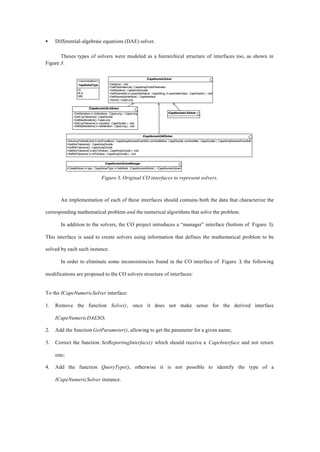 • Differential-algebraic equations (DAE) solver.
Theses types of solvers were modeled as a hierarchical structure of interfaces too, as shown in
Figure 3.
ICapeNumericDAESolver
+AdvanceToNextEvent( in endConditions : CapeArrayNumericEventInfo, out timeBefore : CapeDouble, out timeAfter : CapeDouble ) : CapeArrayNumericEventInfo
+GetAbsTolerance() : CapeArrayDouble
+GetRelTolerance() : CapeArrayDouble
+SetAbsTolerance( in absTolValues : CapeArrayDouble ) : void
+SetRelTolerance( in relTolValue : CapeArrayDouble ) : void
ICapeNumericSolverManager
+CreateSolver( in type : CapeSolverType, in theModel : ICapeNumericModel ) : ICapeNumericSolver
ICapeNumericSolver
+Destroy() : void
+GetParameterList():CapeArrayPublicParameter
+GetSolution() : CapeArrayDouble
+SetParameter( in parameterName : CapeString, in parameterValue : CapeVariant ) : void
+SetReportingInterface() : CapeInterface
+Solve():CapeLong
ICapeNumericNLASolver
+DoNIteration( in nbIterations : CapeLong ) : CapeLong
+GetCvgTolerance():CapeDouble
+GetMaxIterations():CapeLong
+SetCvgTolerance( in cvgValue : CapeDouble ) : void
+SetMaxIterations( in maxIteration : CapeLong ) : void
ICapeNumericLASolver
<<enumeration>>
CapeSolverType
LA
NLA
DAE
Figure 3. Original CO interfaces to represent solvers.
An implementation of each of these interfaces should contains both the data that characterize the
corresponding mathematical problem and the numerical algorithms that solve the problem.
In addition to the solvers, the CO project introduces a “manager” interface (bottom of Figure 3).
This interface is used to create solvers using information that defines the mathematical problem to be
solved by each such instance.
In order to eliminate some inconsistencies found in the CO interface of Figure 3, the following
modifications are proposed to the CO solvers structure of interfaces:
To the ICapeNumericSolver interface:
1. Remove the function Solve(), once it does not make sense for the derived interface
ICapeNumericDAESO;
2. Add the function GetParameter(), allowing to get the parameter for a given name;
3. Correct the function SetReportingInterface() which should receive a CapeInterface and not return
one;
4. Add the function QueryType(), otherwise it is not possible to identify the type of a
ICapeNumericSolver instance.
 